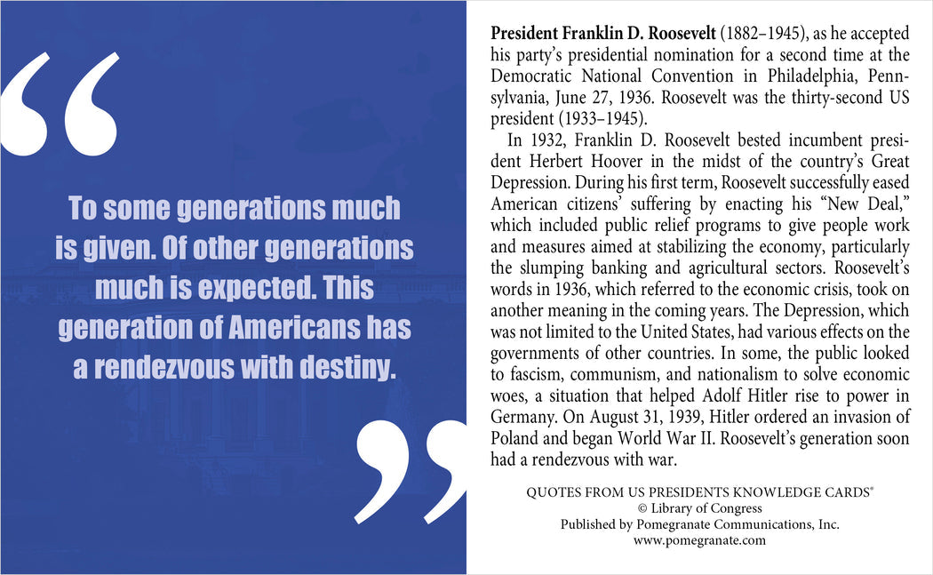 A quote from FDR states, “This generation of Americans has a rendezvous with destiny.” Discover more presidential wisdom in Pomegranate’s My Fellow Americans: Quotes from U.S. Presidents Knowledge Cards quiz deck.